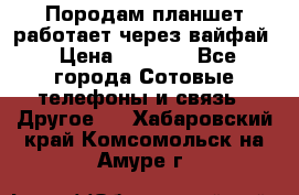 Породам планшет работает через вайфай › Цена ­ 5 000 - Все города Сотовые телефоны и связь » Другое   . Хабаровский край,Комсомольск-на-Амуре г.